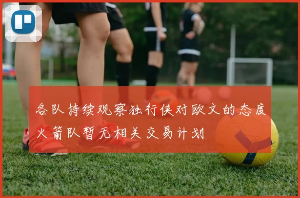 各队持续观察独行侠对欧文的态度火箭队暂无相关交易计划