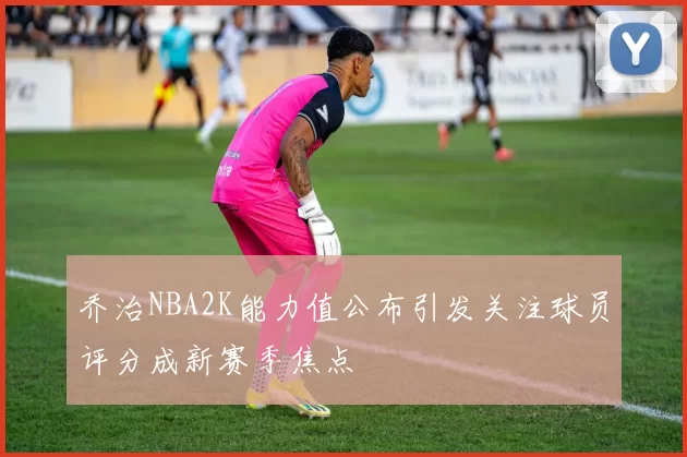 乔治NBA2K能力值公布引发关注球员评分成新赛季焦点