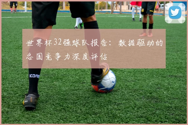 世界杯32强球队报告：数据驱动的各国竞争力深度评估
