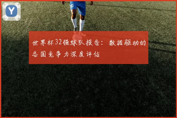 世界杯32强球队报告:数据驱动的各国竞争力深度评估