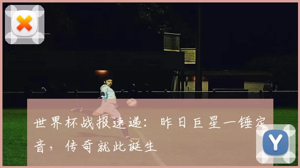 世界杯战报速递：昨日巨星一锤定音，传奇就此诞生