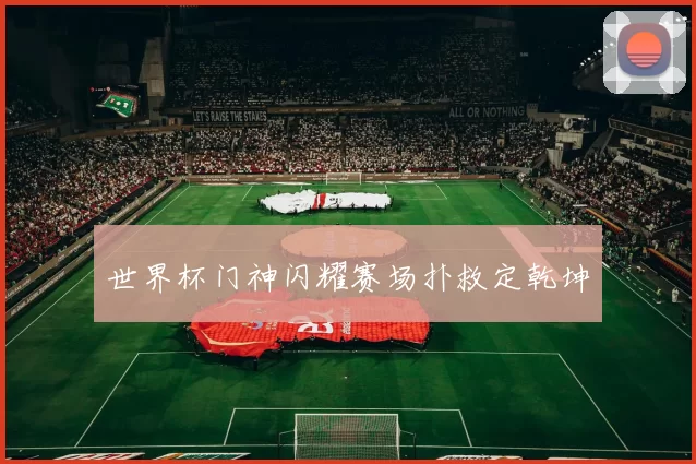 世界杯门神闪耀赛场扑救定乾坤