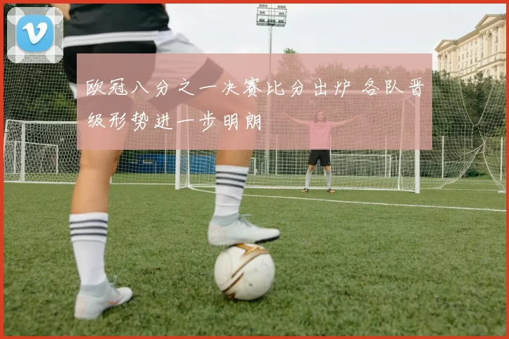 欧冠八分之一决赛比分出炉 各队晋级形势进一步明朗