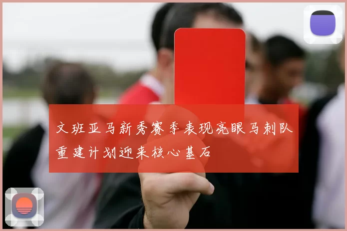 文班亚马新秀赛季表现亮眼马刺队重建计划迎来核心基石